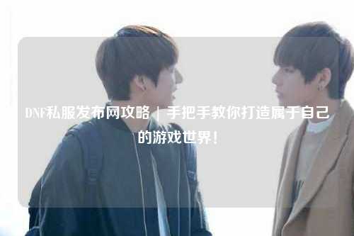 DNF私服发布网攻略 | 手把手教你打造属于自己的游戏世界！