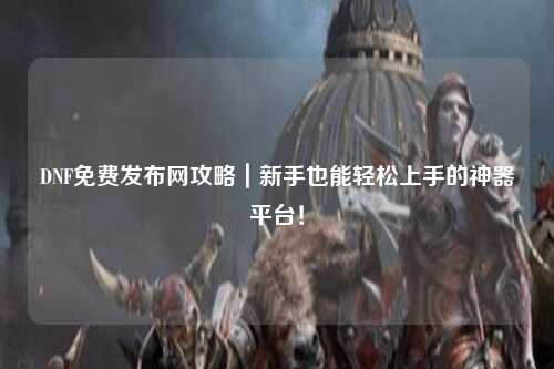 DNF免费发布网攻略|新手也能轻松上手的神器平台!