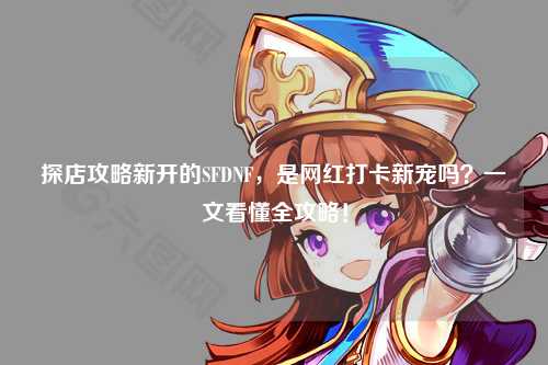 探店攻略新开的SFDNF,是网红打卡新宠吗?一文看懂全攻略!