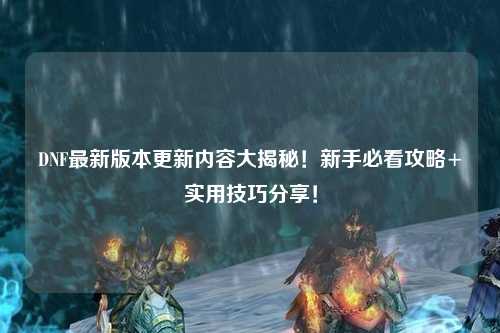 DNF最新版本更新内容大揭秘！新手必看攻略+实用技巧分享！
