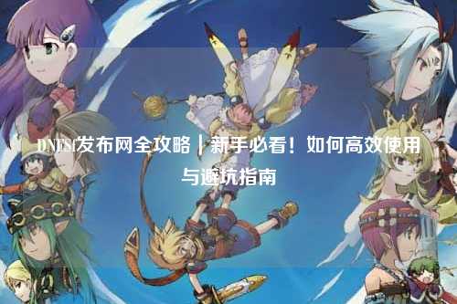 DNFSf发布网全攻略｜新手必看！如何高效使用与避坑指南